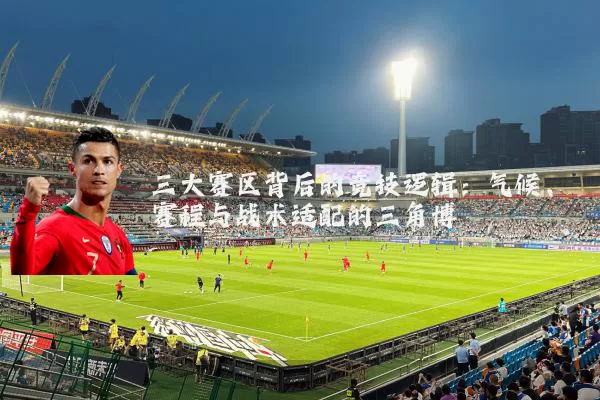 三大赛区背后的竞技逻辑:气候、赛程与战术适配的三角博弈
