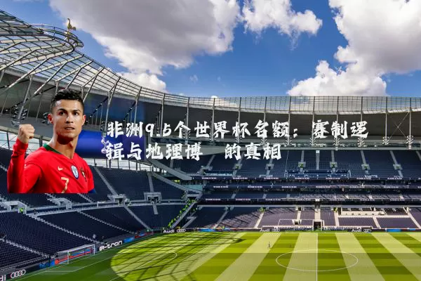 非洲9.5个世界杯名额:赛制逻辑与地理博弈的真相