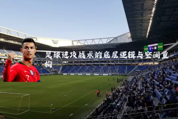 足球进攻战术的底层逻辑与空间重构