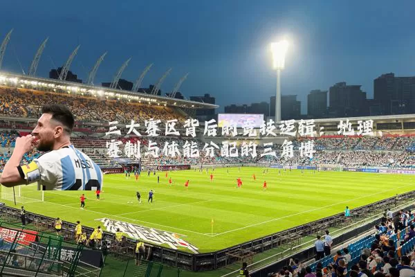 三大赛区背后的竞技逻辑:地理、赛制与体能分配的三角博弈